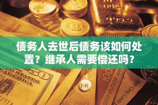 武汉债务人去世后债务该如何处置？继承人需要偿还吗？