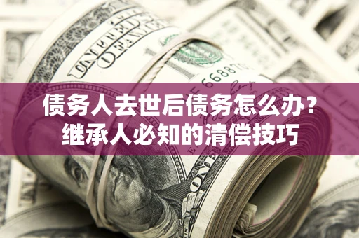 武汉债务人去世后债务怎么办？继承人必知的清偿技巧